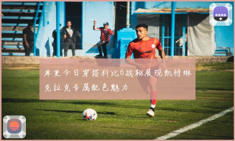 库里今日穿搭科比6战靴展现凯特琳克拉克专属配色魅力