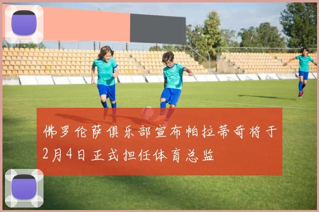 佛罗伦萨俱乐部宣布帕拉蒂奇将于2月4日正式担任体育总监