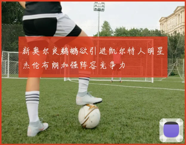 新奥尔良鹈鹕欲引进凯尔特人明星杰伦布朗加强阵容竞争力