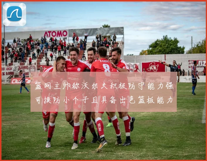 篮网主帅称沃尔夫积极防守能力强可换防小个子且具备出色篮板能力