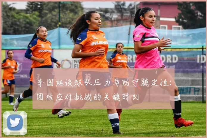 李国旭谈球队压力与防守稳定性：团结应对挑战的关键时刻