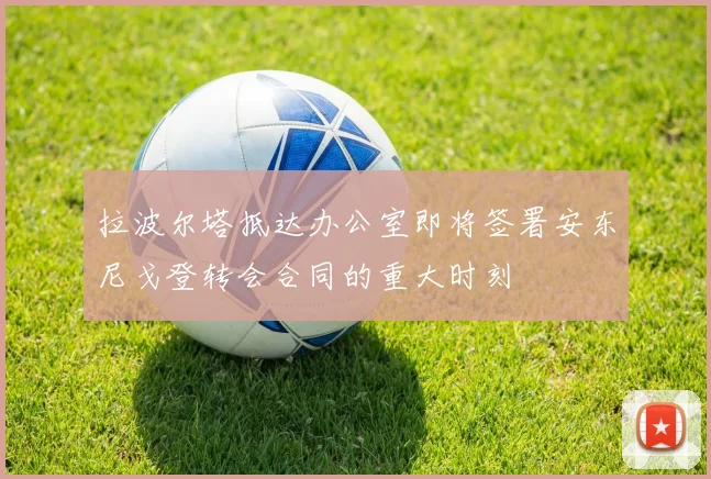 拉波尔塔抵达办公室即将签署安东尼戈登转会合同的重大时刻