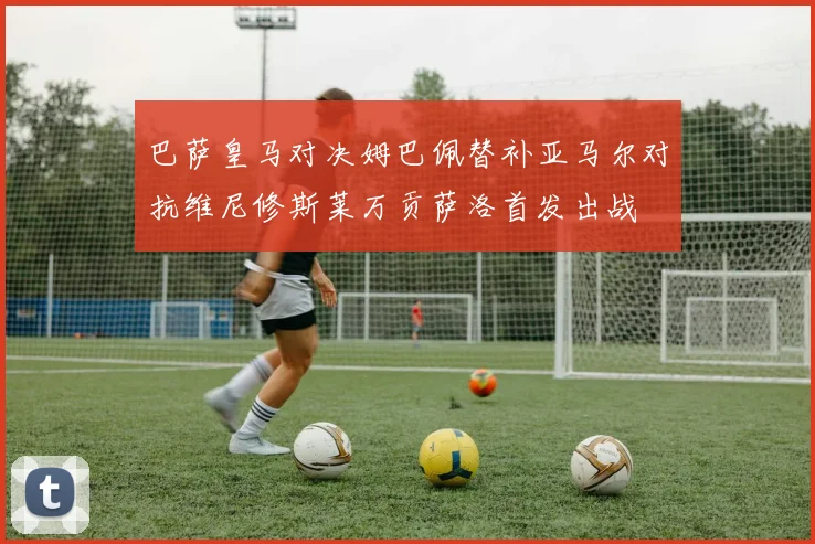 巴萨皇马对决姆巴佩替补亚马尔对抗维尼修斯莱万贡萨洛首发出战
