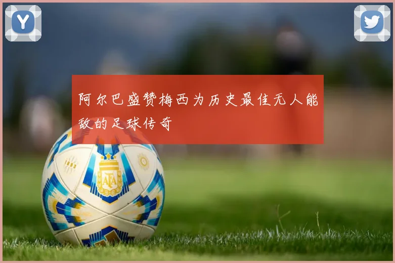 阿尔巴盛赞梅西为历史最佳无人能敌的足球传奇