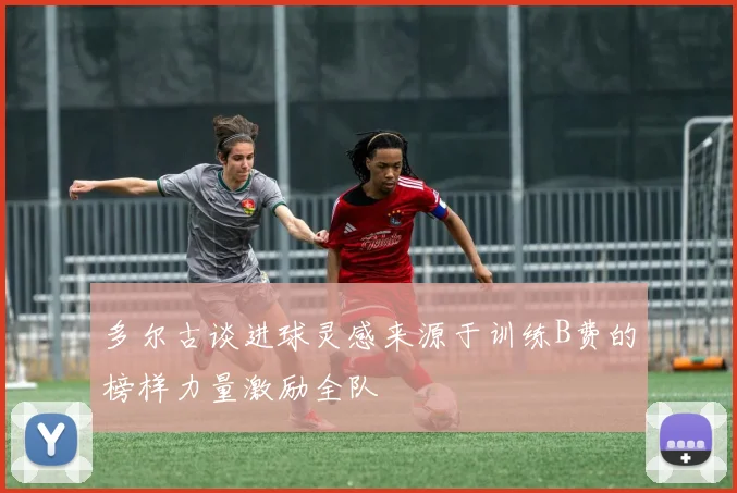 多尔古谈进球灵感来源于训练B费的榜样力量激励全队