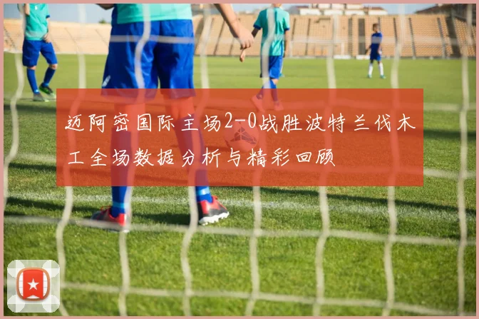 迈阿密国际主场2-0战胜波特兰伐木工全场数据分析与精彩回顾