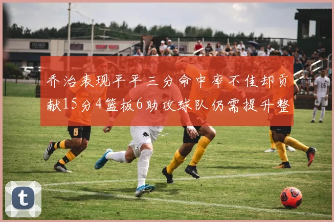 乔治表现平平三分命中率不佳却贡献15分4篮板6助攻球队仍需提升整体状态