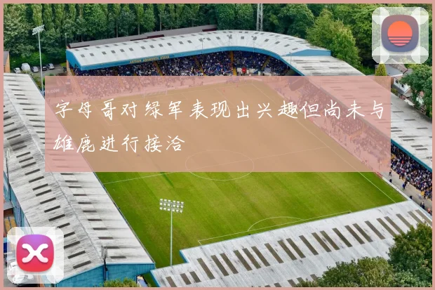 字母哥对绿军表现出兴趣但尚未与雄鹿进行接洽
