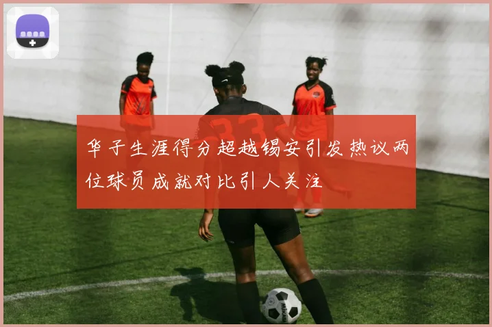 华子生涯得分超越锡安引发热议两位球员成就对比引人关注