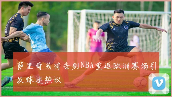 萨里奇或将告别NBA重返欧洲赛场引发球迷热议