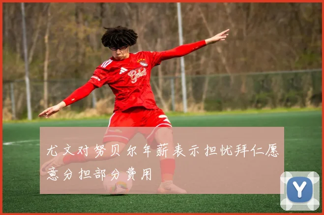尤文对努贝尔年薪表示担忧拜仁愿意分担部分费用