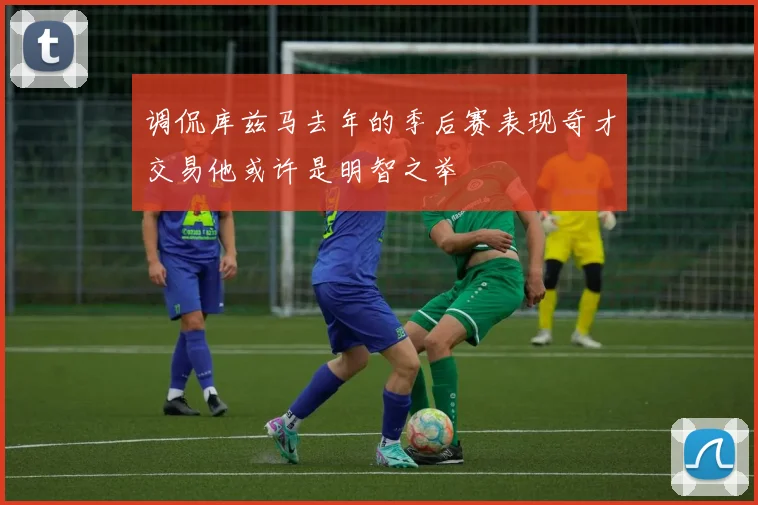 调侃库兹马去年的季后赛表现奇才交易他或许是明智之举