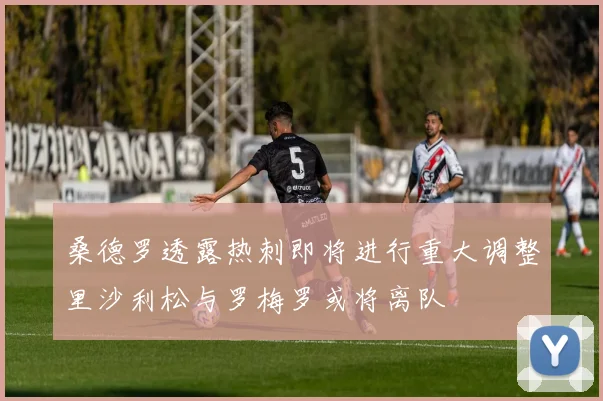桑德罗透露热刺即将进行重大调整里沙利松与罗梅罗或将离队