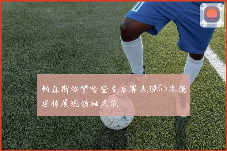 帕森斯称赞哈登季后赛表现G5客场逆转展现领袖风范