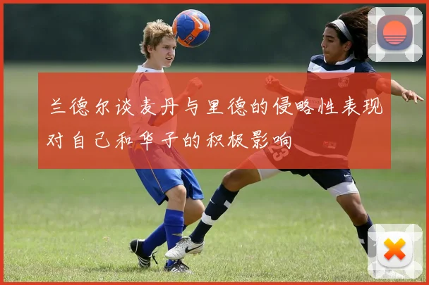兰德尔谈麦丹与里德的侵略性表现对自己和华子的积极影响